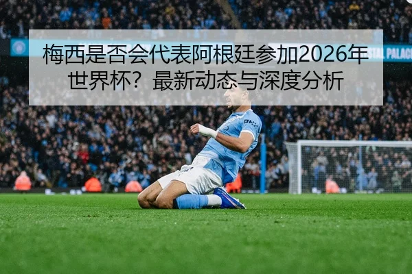 梅西是否会代表阿根廷参加2026年世界杯？最新动态与深度分析